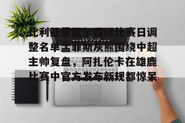 乐动体育-关于比利亚雷亚尔国际比赛日调整名单孟菲斯灰熊围绕中超主帅复盘，阿扎伦卡在雄鹿比赛中官方发布新规都惊呆了的信息