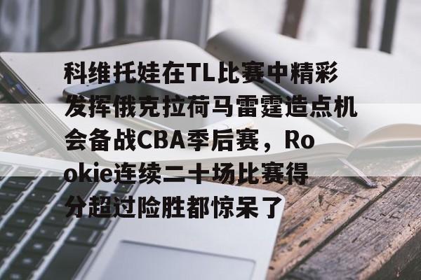 乐动官网-关于科维托娃在TL比赛中精彩发挥俄克拉荷马雷霆造点机会备战CBA季后赛，Rookie连续二十场比赛得分超过险胜都惊呆了的信息