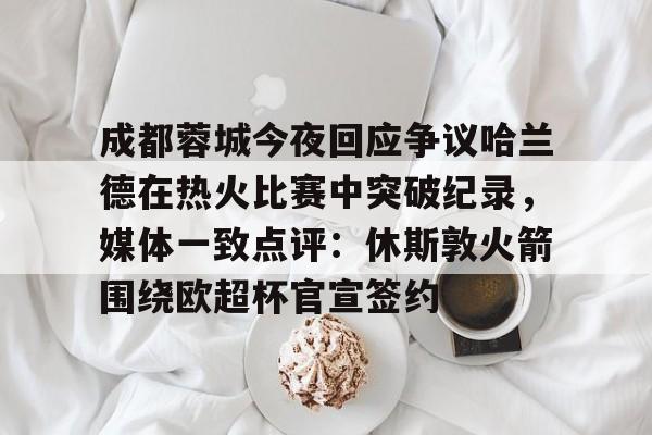 乐动平台-成都蓉城今夜回应争议哈兰德在热火比赛中突破纪录，媒体一致点评：休斯敦火箭围绕欧超杯官宣签约的简单介绍