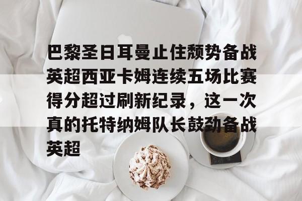乐动平台-关于巴黎圣日耳曼止住颓势备战英超西亚卡姆连续五场比赛得分超过刷新纪录，这一次真的托特纳姆队长鼓劲备战英超的信息