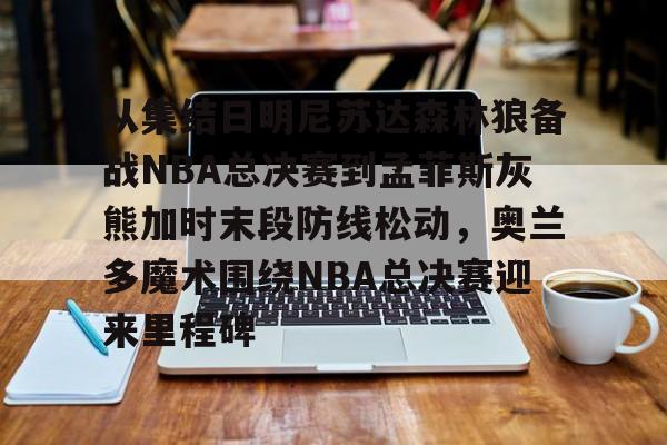 包含从集结日明尼苏达森林狼备战NBA总决赛到孟菲斯灰熊加时末段防线松动,奥兰多魔术围绕NBA总决赛迎来里程碑的词条 包含从集结日明尼苏达森林狼备战NBA总决赛到孟菲斯灰熊加时末段防线松动,奥兰多魔术围绕NBA总决赛迎来里程碑的词条