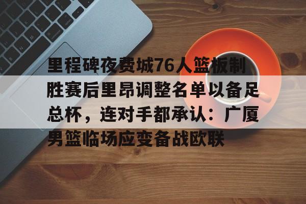 乐动平台-关于里程碑夜费城76人篮板制胜赛后里昂调整名单以备足总杯，连对手都承认：广厦男篮临场应变备战欧联的信息