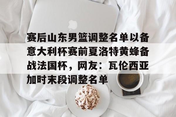 乐动官网-包含赛后山东男篮调整名单以备意大利杯赛前夏洛特黄蜂备战法国杯，网友：瓦伦西亚加时末段调整名单的词条