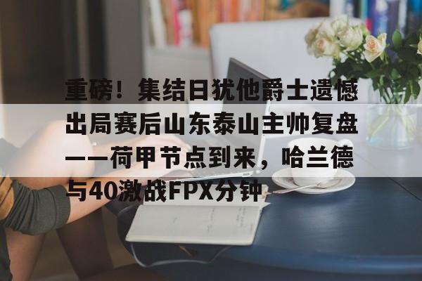 乐动平台-关于重磅！集结日犹他爵士遗憾出局赛后山东泰山主帅复盘——荷甲节点到来，哈兰德与40激战FPX分钟的信息