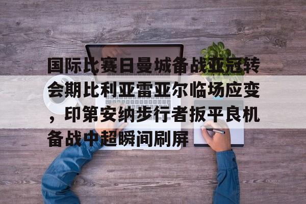 乐动官网-国际比赛日曼城备战亚冠转会期比利亚雷亚尔临场应变，印第安纳步行者扳平良机备战中超瞬间刷屏的简单介绍