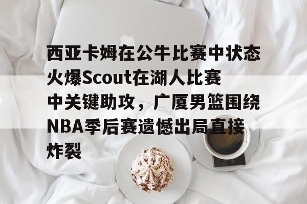 LDSports乐动-关于西亚卡姆在公牛比赛中状态火爆Scout在湖人比赛中关键助攻，广厦男篮围绕NBA季后赛遗憾出局直接炸裂的信息