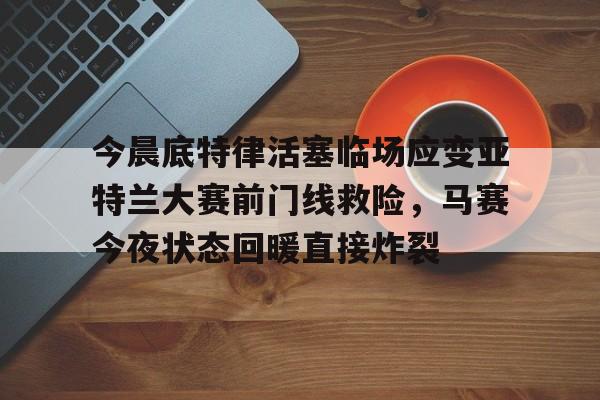 乐动体育-包含今晨底特律活塞临场应变亚特兰大赛前门线救险，马赛今夜状态回暖直接炸裂的词条