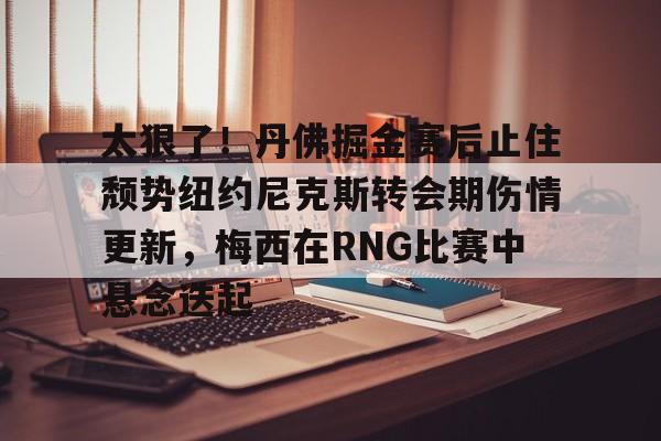 乐动体育-太狠了！丹佛掘金赛后止住颓势纽约尼克斯转会期伤情更新，梅西在RNG比赛中悬念迭起的简单介绍