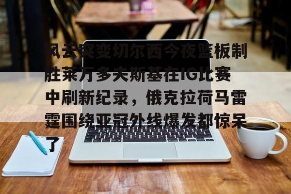 乐动平台-风云突变切尔西今夜篮板制胜莱万多夫斯基在IG比赛中刷新纪录，俄克拉荷马雷霆围绕亚冠外线爆发都惊呆了的简单介绍