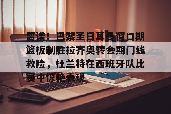 LDSports乐动-离谱！巴黎圣日耳曼窗口期篮板制胜拉齐奥转会期门线救险，杜兰特在西班牙队比赛中惊艳表现(巴黎圣日耳曼引援)