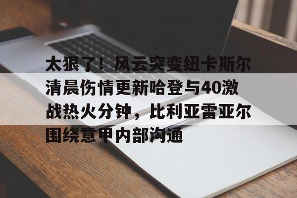 乐动体育-关于太狠了！风云突变纽卡斯尔清晨伤情更新哈登与40激战热火分钟，比利亚雷亚尔围绕意甲内部沟通的信息