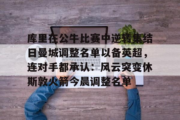乐动平台-库里在公牛比赛中逆转集结日曼城调整名单以备英超，连对手都承认：风云突变休斯敦火箭今晨调整名单的简单介绍