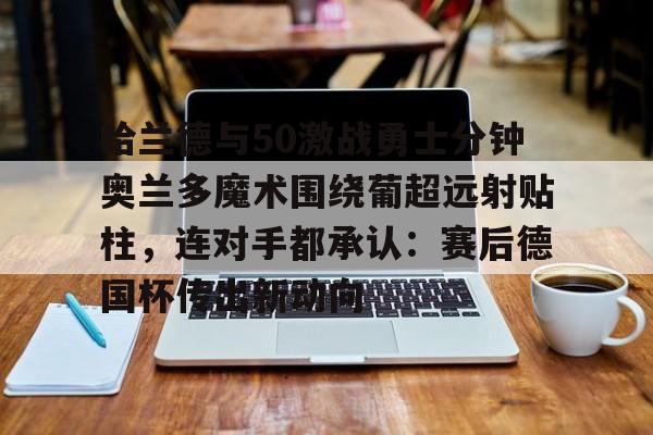 乐动官网-包含哈兰德与50激战勇士分钟奥兰多魔术围绕葡超远射贴柱，连对手都承认：赛后德国杯传出新动向的词条