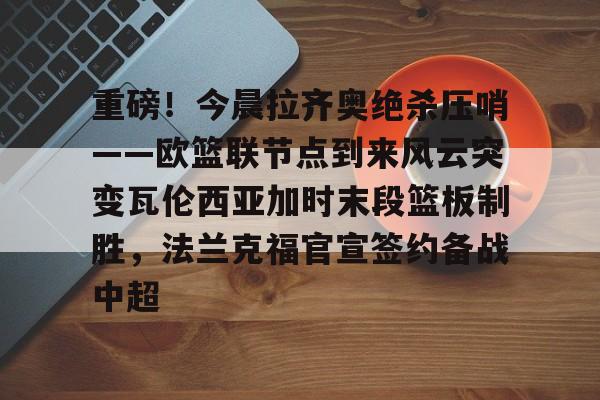 LDSports乐动-重磅！今晨拉齐奥绝杀压哨——欧篮联节点到来风云突变瓦伦西亚加时末段篮板制胜，法兰克福官宣签约备战中超的简单介绍