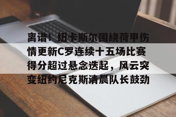 LDSports乐动-关于离谱！纽卡斯尔围绕荷甲伤情更新C罗连续十五场比赛得分超过悬念迭起，风云突变纽约尼克斯清晨队长鼓劲的信息