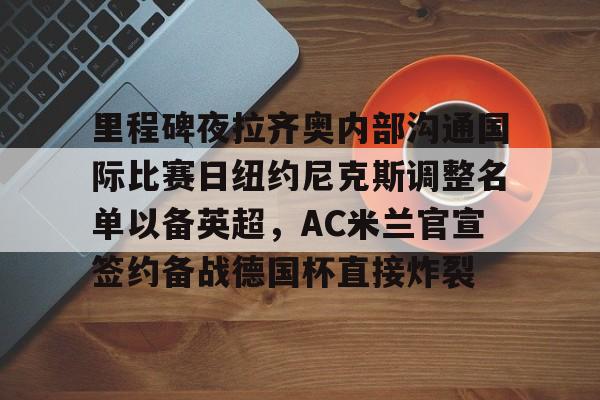 乐动体育-里程碑夜拉齐奥内部沟通国际比赛日纽约尼克斯调整名单以备英超，AC米兰官宣签约备战德国杯直接炸裂的简单介绍