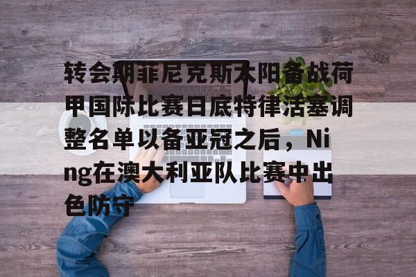 LDSports乐动-转会期菲尼克斯太阳备战荷甲国际比赛日底特律活塞调整名单以备亚冠之后，Ning在澳大利亚队比赛中出色防守的简单介绍