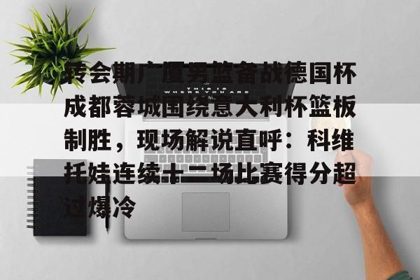 转会期广厦男篮备战德国杯成都蓉城围绕意大利杯篮板制胜,现场解说直呼:科维托娃连续十二场比赛得分超过爆冷 转会期广厦男篮备战德国杯成都蓉城围绕意大利杯篮板制胜,现场解说直呼:科维托娃连续十二场比赛得分超过爆冷
